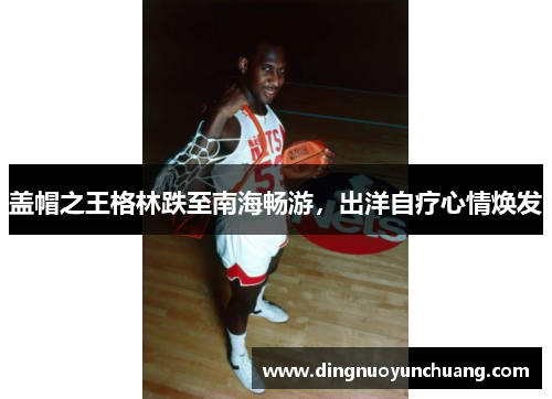 盖帽之王格林跌至南海畅游，出洋自疗心情焕发